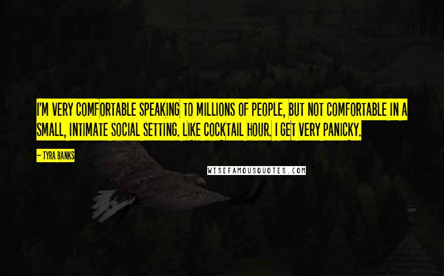 Tyra Banks Quotes: I'm very comfortable speaking to millions of people, but not comfortable in a small, intimate social setting. Like cocktail hour. I get very panicky.
