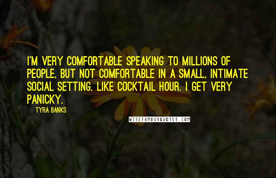 Tyra Banks Quotes: I'm very comfortable speaking to millions of people, but not comfortable in a small, intimate social setting. Like cocktail hour. I get very panicky.