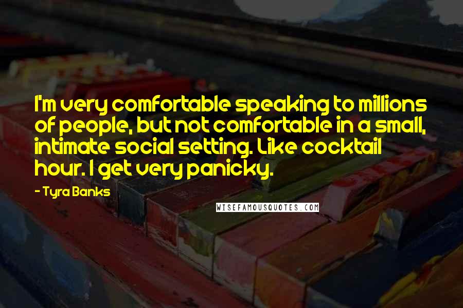 Tyra Banks Quotes: I'm very comfortable speaking to millions of people, but not comfortable in a small, intimate social setting. Like cocktail hour. I get very panicky.