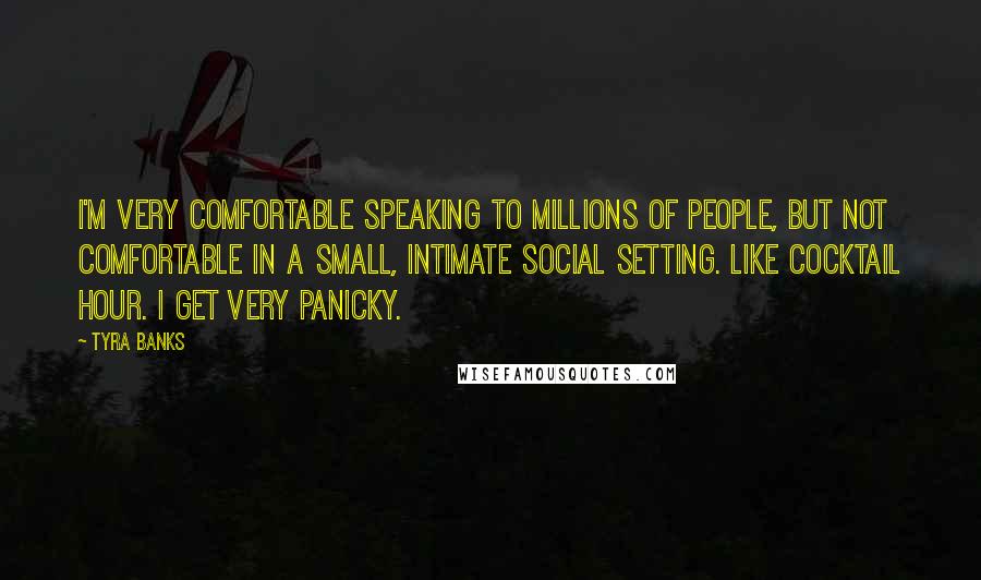 Tyra Banks Quotes: I'm very comfortable speaking to millions of people, but not comfortable in a small, intimate social setting. Like cocktail hour. I get very panicky.