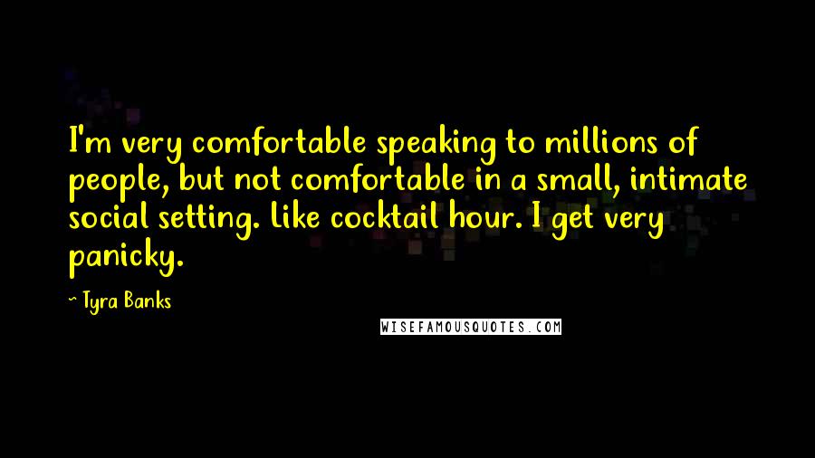 Tyra Banks Quotes: I'm very comfortable speaking to millions of people, but not comfortable in a small, intimate social setting. Like cocktail hour. I get very panicky.