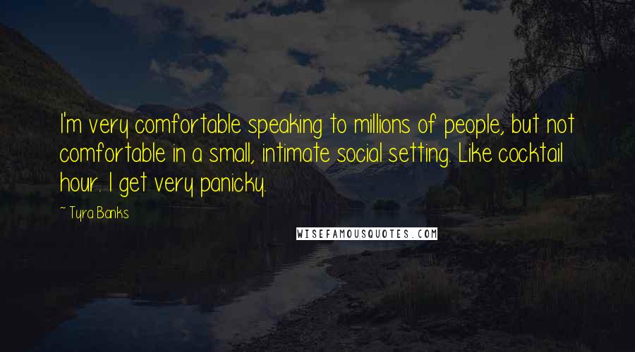 Tyra Banks Quotes: I'm very comfortable speaking to millions of people, but not comfortable in a small, intimate social setting. Like cocktail hour. I get very panicky.