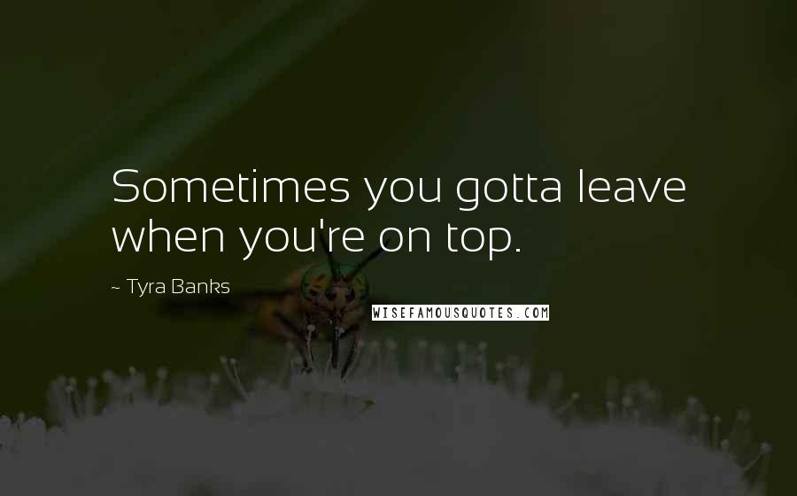 Tyra Banks Quotes: Sometimes you gotta leave when you're on top.