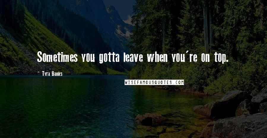 Tyra Banks Quotes: Sometimes you gotta leave when you're on top.