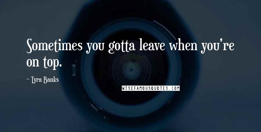 Tyra Banks Quotes: Sometimes you gotta leave when you're on top.