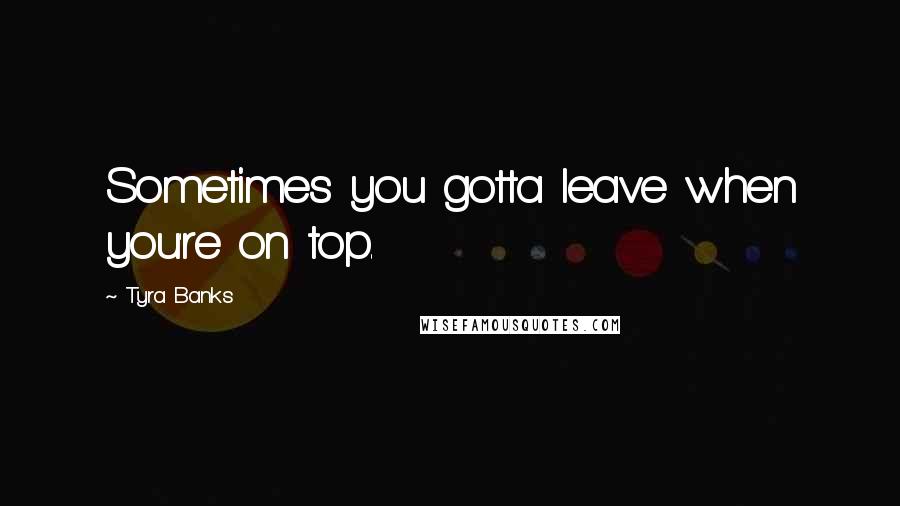 Tyra Banks Quotes: Sometimes you gotta leave when you're on top.