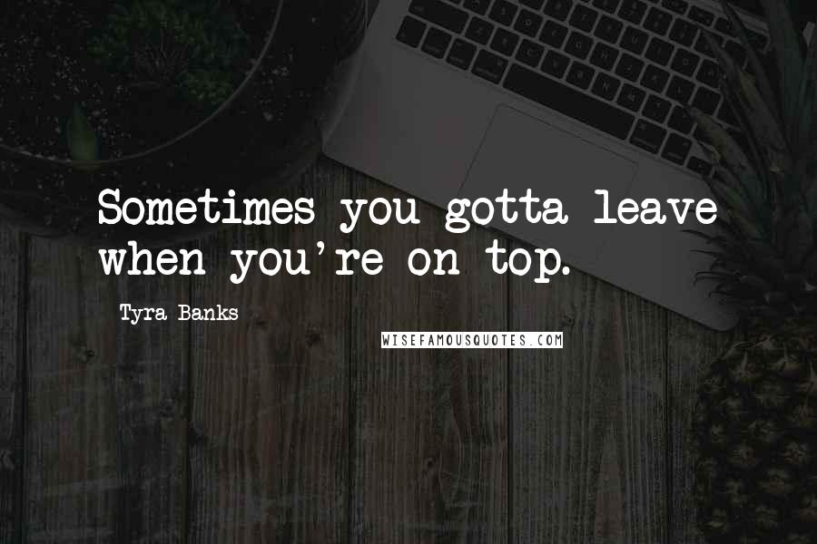 Tyra Banks Quotes: Sometimes you gotta leave when you're on top.