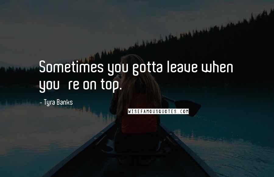 Tyra Banks Quotes: Sometimes you gotta leave when you're on top.