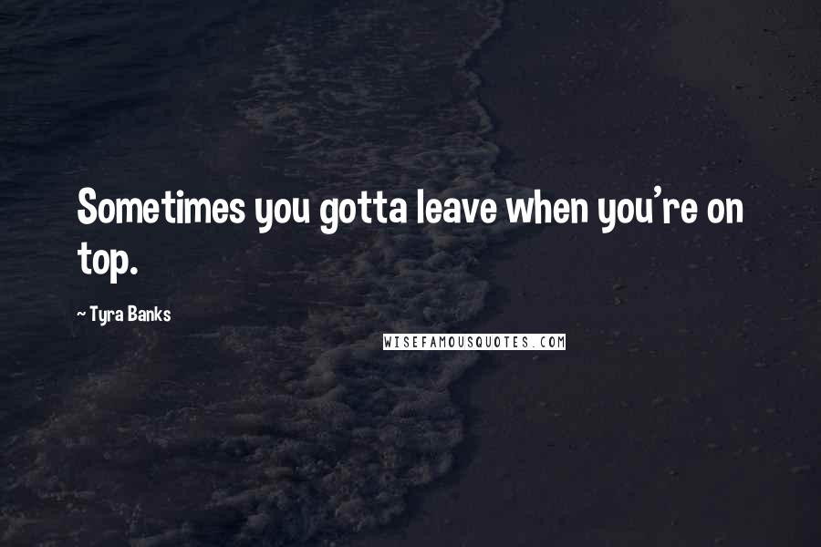 Tyra Banks Quotes: Sometimes you gotta leave when you're on top.