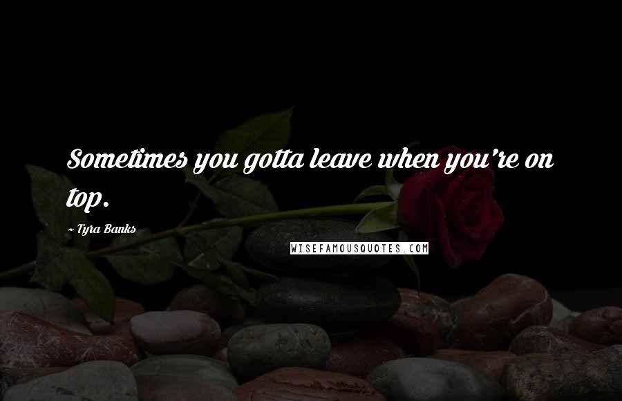 Tyra Banks Quotes: Sometimes you gotta leave when you're on top.