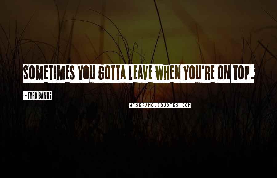 Tyra Banks Quotes: Sometimes you gotta leave when you're on top.
