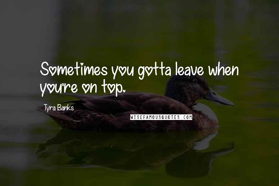 Tyra Banks Quotes: Sometimes you gotta leave when you're on top.