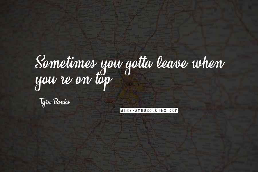 Tyra Banks Quotes: Sometimes you gotta leave when you're on top.