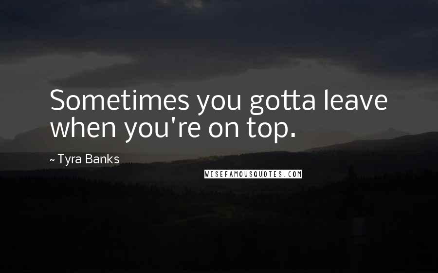Tyra Banks Quotes: Sometimes you gotta leave when you're on top.