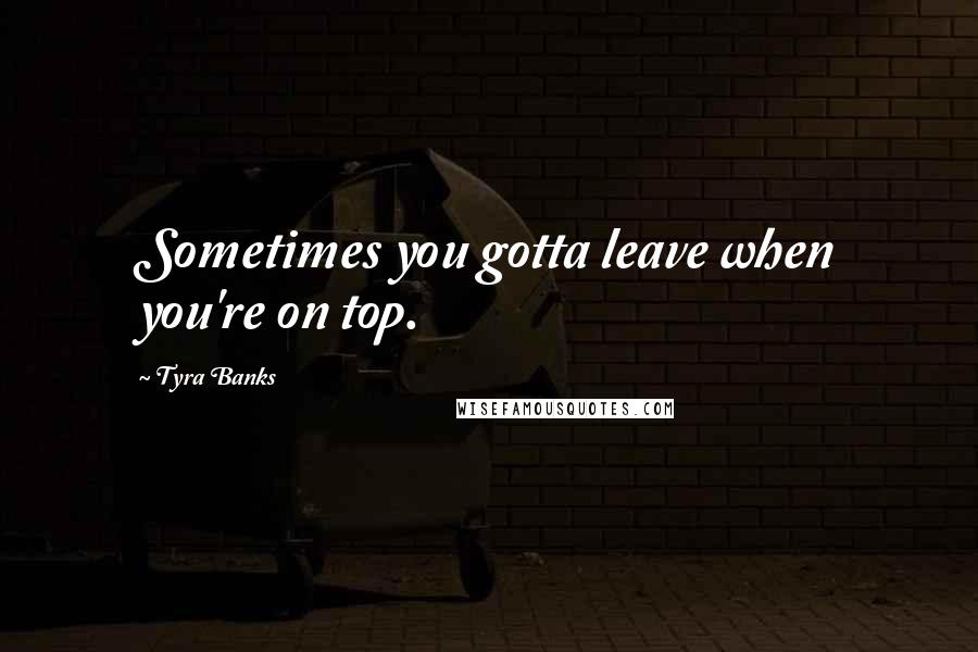 Tyra Banks Quotes: Sometimes you gotta leave when you're on top.