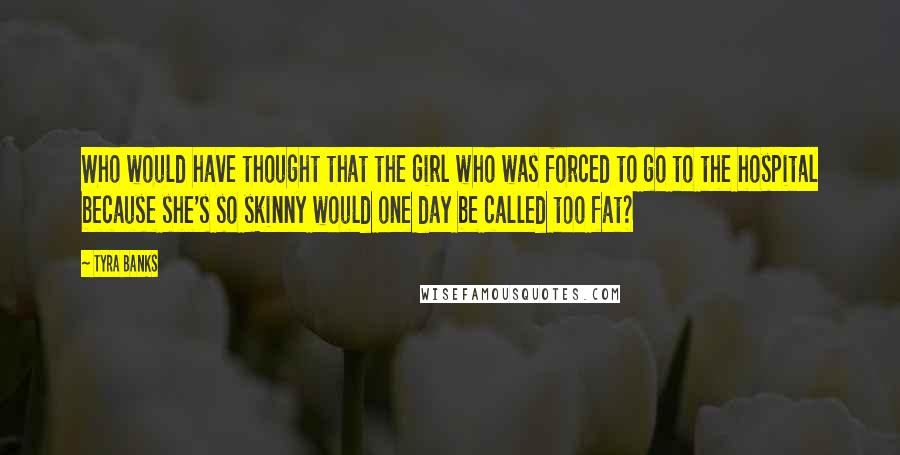 Tyra Banks Quotes: Who would have thought that the girl who was forced to go to the hospital because she's so skinny would one day be called too fat?