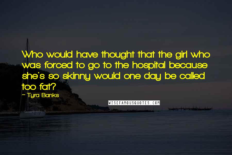 Tyra Banks Quotes: Who would have thought that the girl who was forced to go to the hospital because she's so skinny would one day be called too fat?