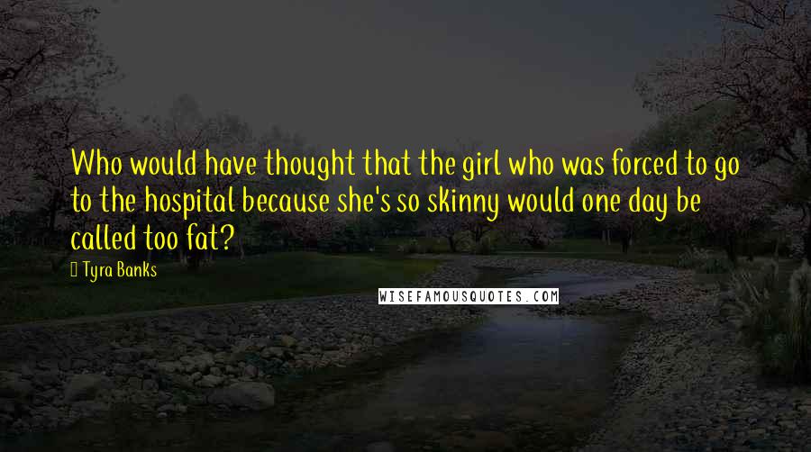 Tyra Banks Quotes: Who would have thought that the girl who was forced to go to the hospital because she's so skinny would one day be called too fat?