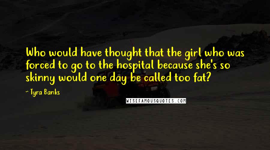 Tyra Banks Quotes: Who would have thought that the girl who was forced to go to the hospital because she's so skinny would one day be called too fat?