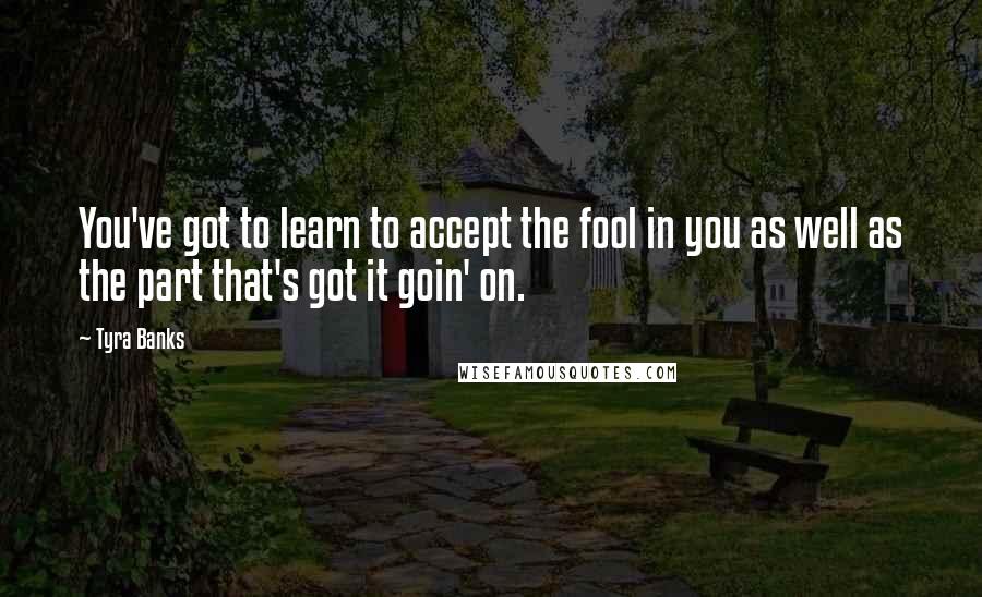 Tyra Banks Quotes: You've got to learn to accept the fool in you as well as the part that's got it goin' on.