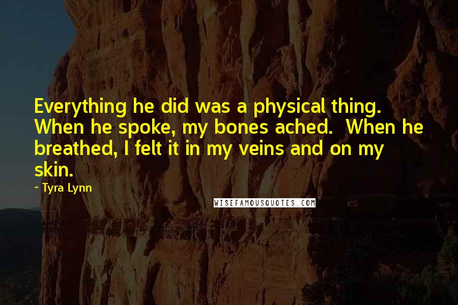 Tyra Lynn Quotes: Everything he did was a physical thing. When he spoke, my bones ached. When he breathed, I felt it in my veins and on my skin.