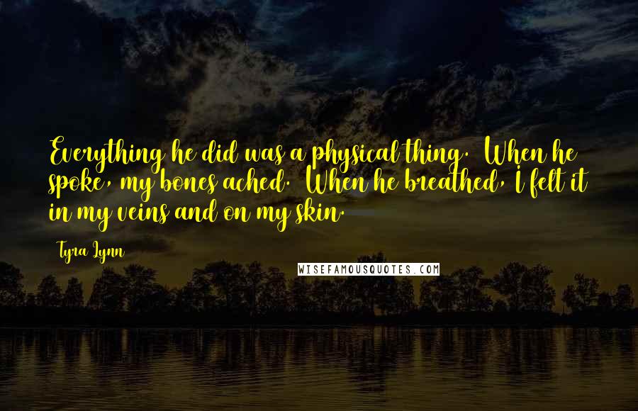 Tyra Lynn Quotes: Everything he did was a physical thing.  When he spoke, my bones ached.  When he breathed, I felt it in my veins and on my skin.