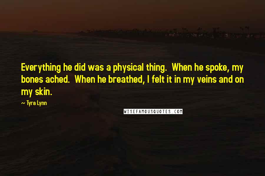 Tyra Lynn Quotes: Everything he did was a physical thing.  When he spoke, my bones ached.  When he breathed, I felt it in my veins and on my skin.