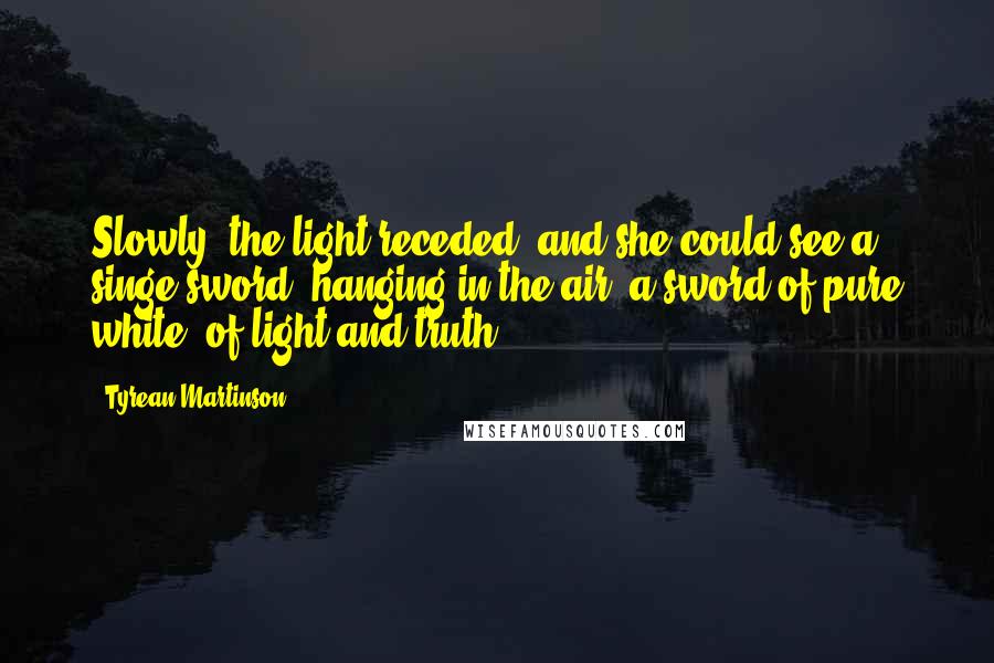 Tyrean Martinson Quotes: Slowly, the light receded, and she could see a singe sword, hanging in the air, a sword of pure white, of light and truth.