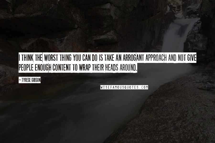 Tyrese Gibson Quotes: I think the worst thing you can do is take an arrogant approach and not give people enough content to wrap their heads around.