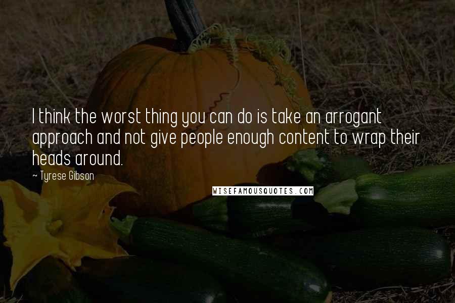 Tyrese Gibson Quotes: I think the worst thing you can do is take an arrogant approach and not give people enough content to wrap their heads around.