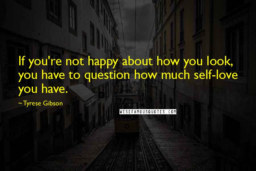 Tyrese Gibson Quotes: If you're not happy about how you look, you have to question how much self-love you have.