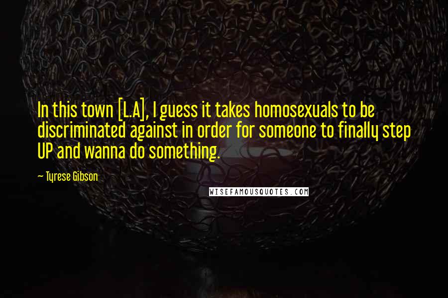 Tyrese Gibson Quotes: In this town [L.A], I guess it takes homosexuals to be discriminated against in order for someone to finally step UP and wanna do something.