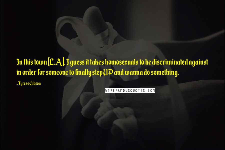 Tyrese Gibson Quotes: In this town [L.A], I guess it takes homosexuals to be discriminated against in order for someone to finally step UP and wanna do something.