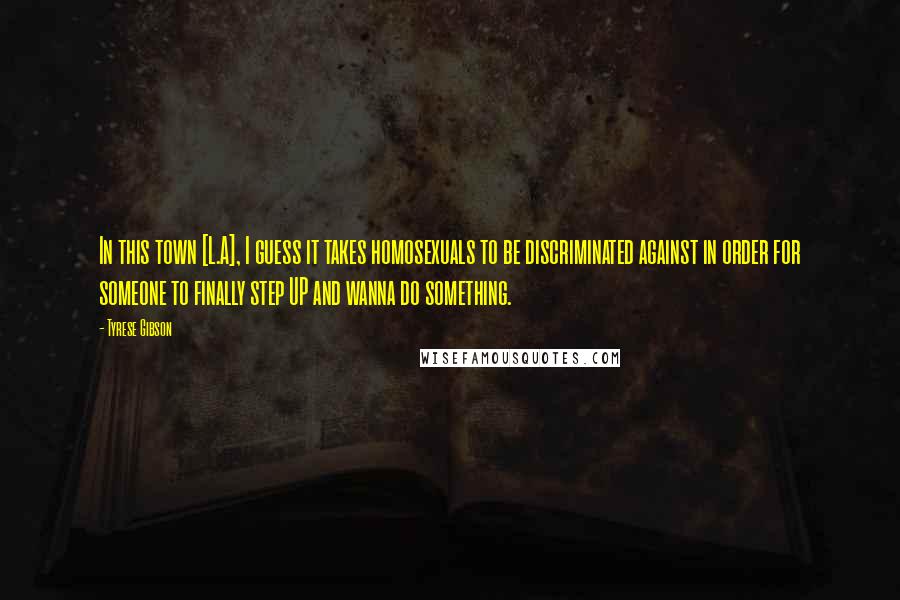 Tyrese Gibson Quotes: In this town [L.A], I guess it takes homosexuals to be discriminated against in order for someone to finally step UP and wanna do something.
