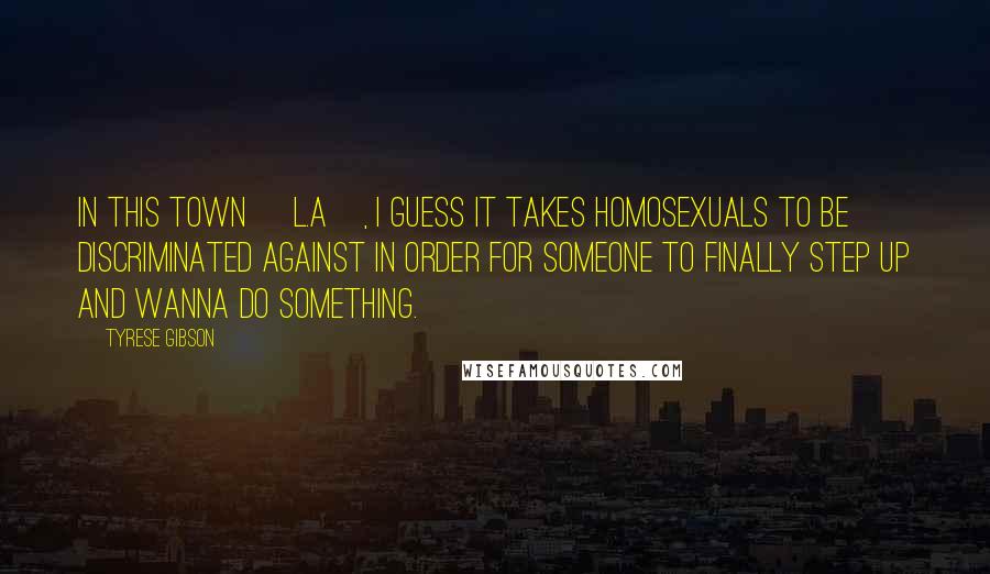 Tyrese Gibson Quotes: In this town [L.A], I guess it takes homosexuals to be discriminated against in order for someone to finally step UP and wanna do something.