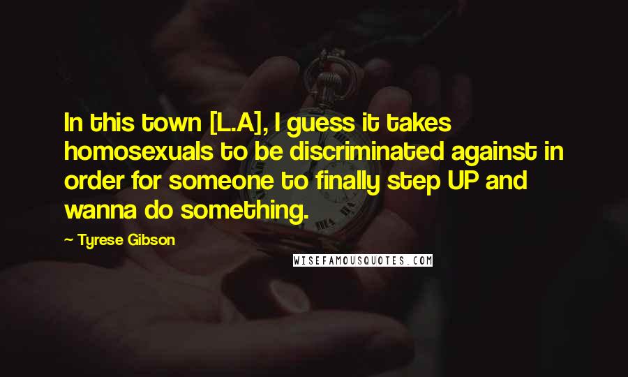 Tyrese Gibson Quotes: In this town [L.A], I guess it takes homosexuals to be discriminated against in order for someone to finally step UP and wanna do something.