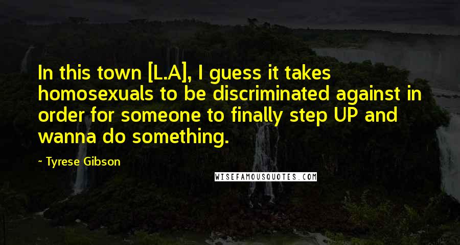 Tyrese Gibson Quotes: In this town [L.A], I guess it takes homosexuals to be discriminated against in order for someone to finally step UP and wanna do something.