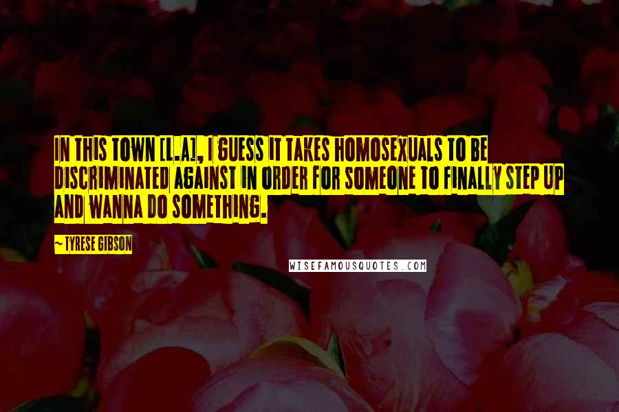 Tyrese Gibson Quotes: In this town [L.A], I guess it takes homosexuals to be discriminated against in order for someone to finally step UP and wanna do something.