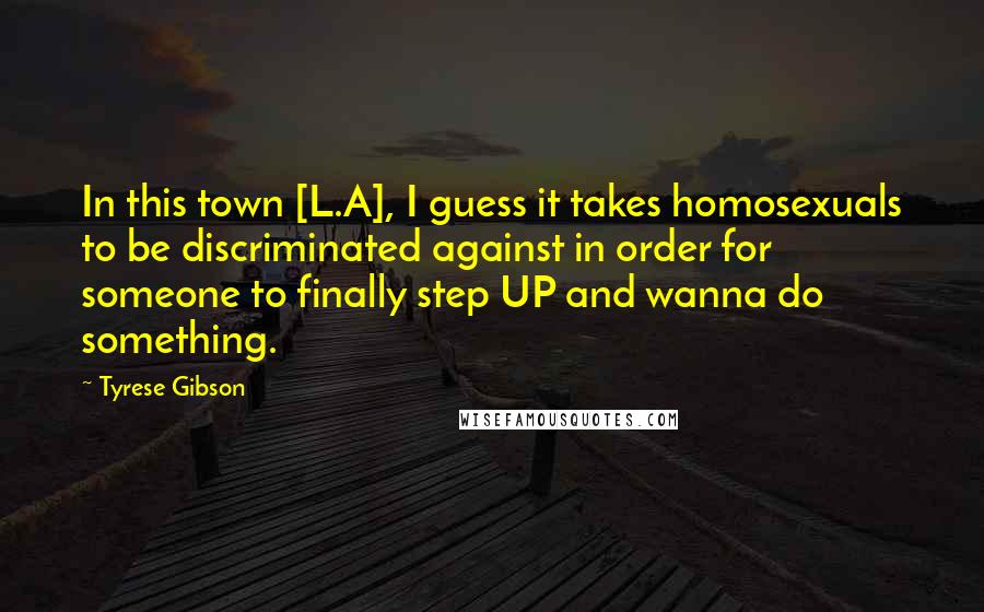 Tyrese Gibson Quotes: In this town [L.A], I guess it takes homosexuals to be discriminated against in order for someone to finally step UP and wanna do something.