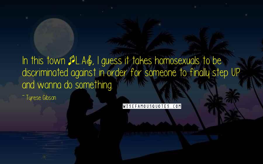 Tyrese Gibson Quotes: In this town [L.A], I guess it takes homosexuals to be discriminated against in order for someone to finally step UP and wanna do something.