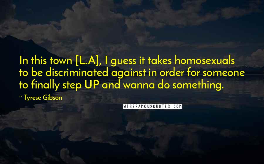 Tyrese Gibson Quotes: In this town [L.A], I guess it takes homosexuals to be discriminated against in order for someone to finally step UP and wanna do something.