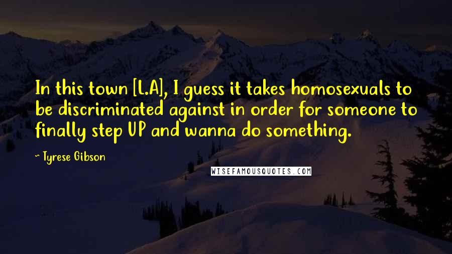 Tyrese Gibson Quotes: In this town [L.A], I guess it takes homosexuals to be discriminated against in order for someone to finally step UP and wanna do something.