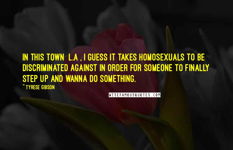 Tyrese Gibson Quotes: In this town [L.A], I guess it takes homosexuals to be discriminated against in order for someone to finally step UP and wanna do something.