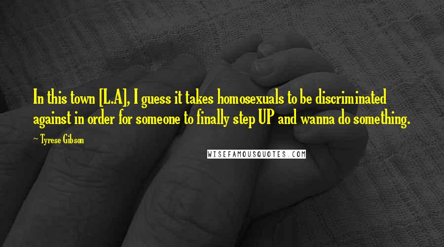 Tyrese Gibson Quotes: In this town [L.A], I guess it takes homosexuals to be discriminated against in order for someone to finally step UP and wanna do something.