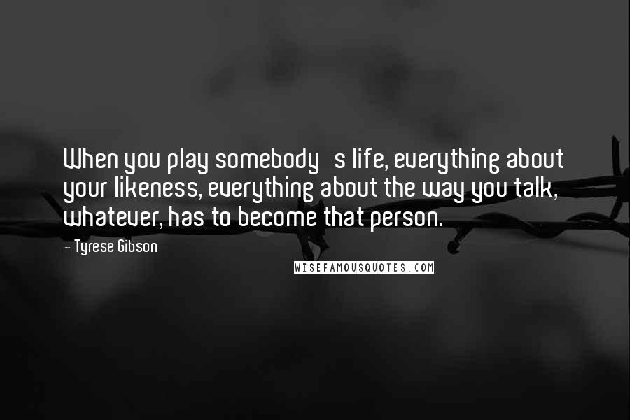 Tyrese Gibson Quotes: When you play somebody's life, everything about your likeness, everything about the way you talk, whatever, has to become that person.