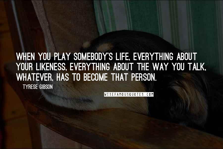 Tyrese Gibson Quotes: When you play somebody's life, everything about your likeness, everything about the way you talk, whatever, has to become that person.