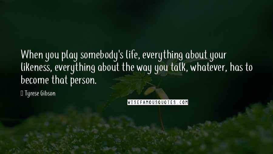 Tyrese Gibson Quotes: When you play somebody's life, everything about your likeness, everything about the way you talk, whatever, has to become that person.