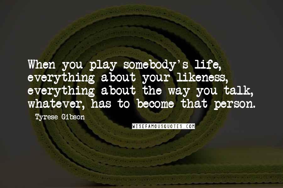 Tyrese Gibson Quotes: When you play somebody's life, everything about your likeness, everything about the way you talk, whatever, has to become that person.