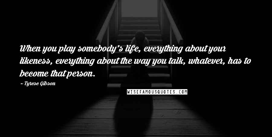 Tyrese Gibson Quotes: When you play somebody's life, everything about your likeness, everything about the way you talk, whatever, has to become that person.