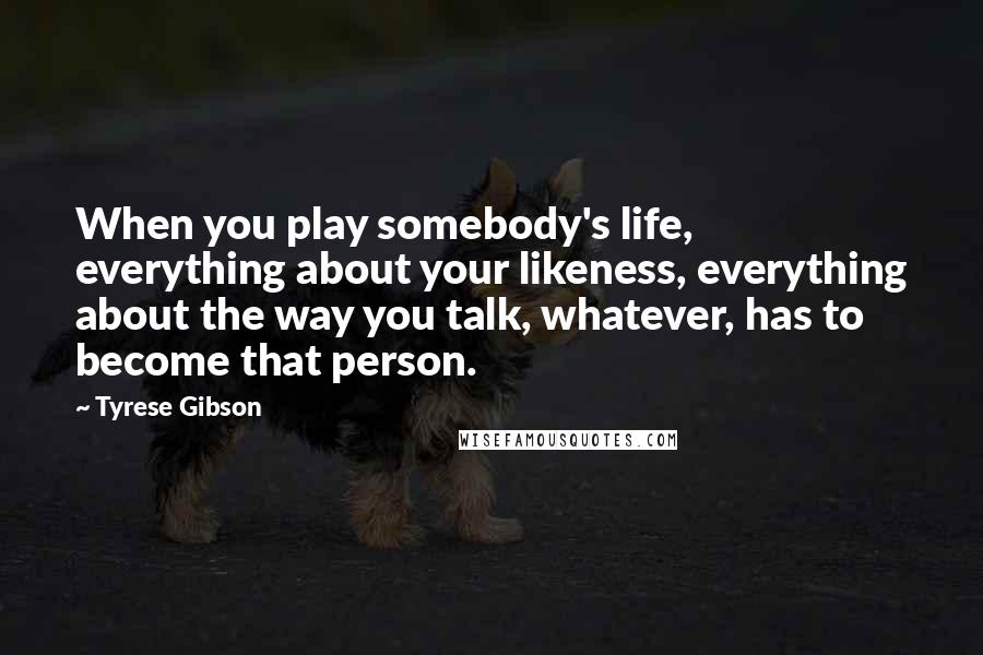 Tyrese Gibson Quotes: When you play somebody's life, everything about your likeness, everything about the way you talk, whatever, has to become that person.